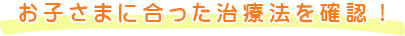お子さまに合った治療法を確認！