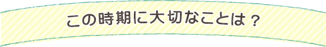 この時期に大切なことは？