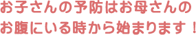 お子さんの予防はお母さんのお腹にいる時から始まります！