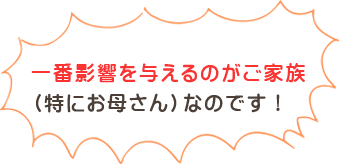 一番影響を与えるのがご家族（特にお母さん）なのです！