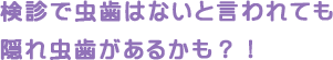 検診で虫歯はないと言われても隠れ虫歯があるかも？！