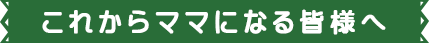 これからママになる皆様へ