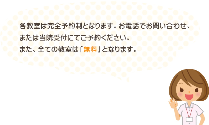 各教室は完全予約制となります。お電話でお問い合わせ、または当院受付にてご予約ください。また、全ての教室は「無料」となります。