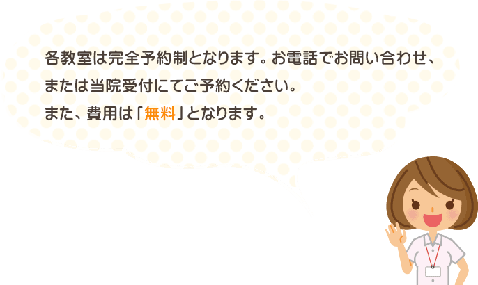 各教室は完全予約制となります。お電話でお問い合わせ、または当院受付にてご予約ください。また、費用は「無料」となります。