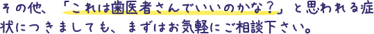 その他、「これは歯医者さんでいいのかな？」と思われる症状につきましても、まずはお気軽にご相談下さい。