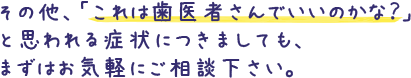 その他、「これは歯医者さんでいいのかな？」と思われる症状につきましても、まずはお気軽にご相談下さい。