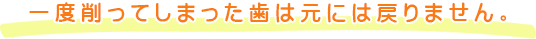 一度削ってしまった歯は元には戻りません。